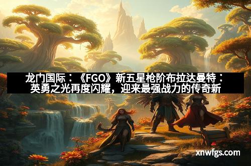 龙门国际：《FGO》新五星枪阶布拉达曼特：英勇之光再度闪耀，迎来最强战力的传奇新星